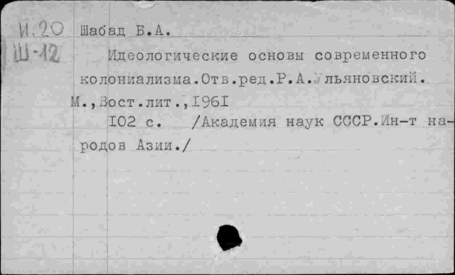 ﻿И. 20
IШЧ2
Шабад Б.А.
Идеологические основы современного ко лониа лиз ма.От в.ред.Р.А. льяно в ский.
М.,Во ст.лит.,1961
102 с. /Академия наук СССР.Ин-т на родов Азии./